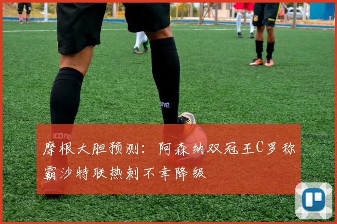 摩根大胆预测：阿森纳双冠王C罗称霸沙特联热刺不幸降级