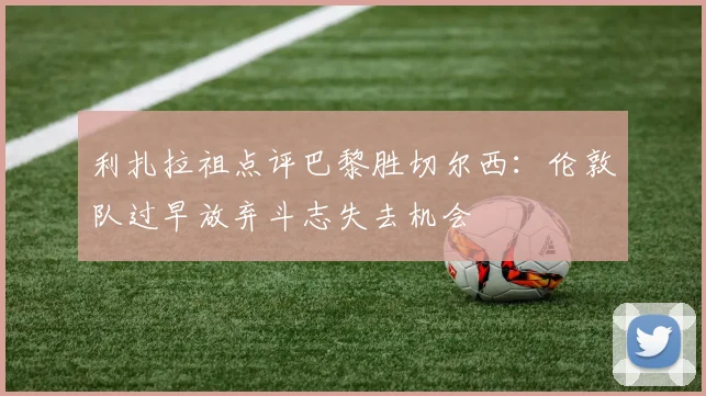 利扎拉祖点评巴黎胜切尔西：伦敦队过早放弃斗志失去机会